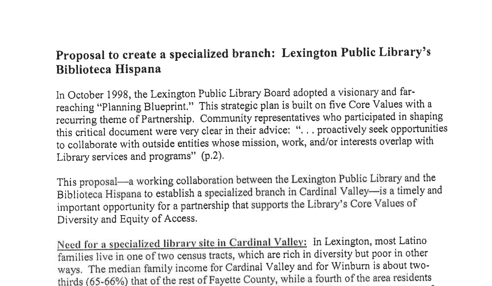 Propuesta para crear una sucursal especializada: Biblioteca Pública de Lexington’s Biblioteca Hispana; En octubre de 1998, la Junta de la Biblioteca Pública de Lexington adoptó un “Plan Estratégico” visionario y de gran alcance. Este plan estratégico se basa en cinco Valores Fundamentales con un tema recurrente de Colaboración. Los representantes de la comunidad que participaron en la elaboración de este documento crucial fueron muy claros en su consejo: “…buscar proactivamente oportunidades para colaborar con entidades externas cuya misión, trabajo y/o intereses coincidan con los servicios y programas de la Biblioteca” (p.2). Esta propuesta—una colaboración activa entre la Biblioteca Pública de Lexington y la Biblioteca Hispana para establecer una sucursal especializada en Cardinal Valley—es una oportunidad oportuna e importante para una colaboración que apoya los Valores Fundamentales de la Biblioteca de Diversidad y Equidad de Acceso. Necesidad de un sitio especializado de biblioteca en Cardinal Valley: En Lexington, la mayoría de las familias latinas viven en uno de dos distritos censales, que son ricos en diversidad pero pobres en otros aspectos. El ingreso familiar promedio para Cardinal Valley y Winburn es aproximadamente dos tercios (65-66%) del resto del Condado de Fayette, mientras que una cuarta parte de los residentes del área...