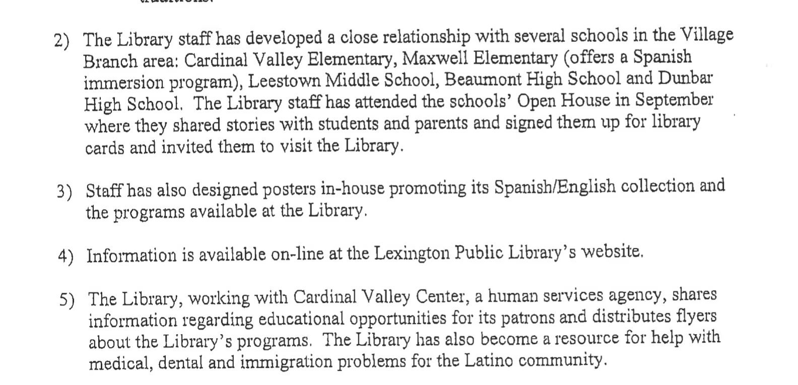 Solicitud de subvención de 2005 - El personal de la Biblioteca ha desarrollado una relación cercana con varias escuelas en el área de la Sucursal Village: Cardinal Valley Elementary, Maxwell Elementary (ofrece un programa de inmersión en español), Leestown Middle School, Beaumont High School y Dunbar High School. El personal de la Biblioteca asistió a la Noche de Puertas Abiertas de las escuelas en septiembre, donde compartieron historias con los estudiantes y padres, y los inscribieron para obtener tarjetas de biblioteca y los invitaron a visitar la Biblioteca. El personal también ha diseñado carteles internos que promueven su colección en español/inglés y los programas disponibles en la Biblioteca. La información está disponible en línea en el sitio web de la Biblioteca Pública de Lexington. La Biblioteca, trabajando con el Centro de Cardinal Valley, una agencia de servicios humanos, comparte información sobre oportunidades educativas para sus usuarios y distribuye folletos sobre los programas de la Biblioteca. La Biblioteca también se ha convertido en un recurso para ayudar con problemas médicos, dentales e inmigratorios para la comunidad latina.